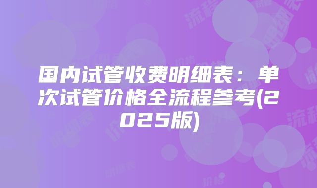 国内试管收费明细表：单次试管价格全流程参考(2025版)