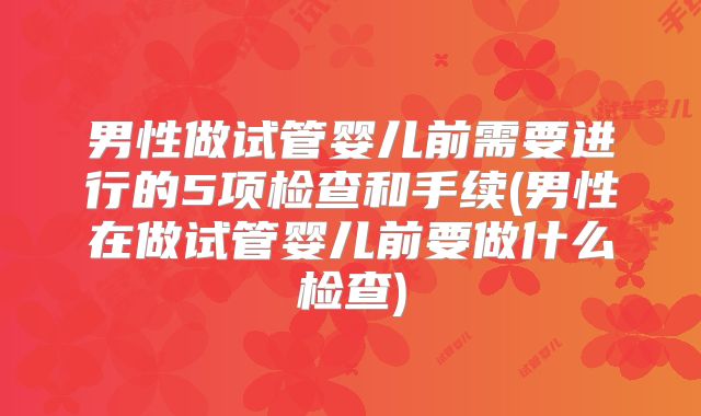 男性做试管婴儿前需要进行的5项检查和手续(男性在做试管婴儿前要做什么检查)