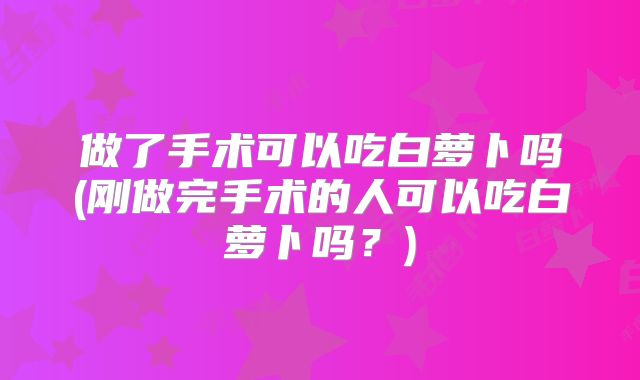 做了手术可以吃白萝卜吗(刚做完手术的人可以吃白萝卜吗?)