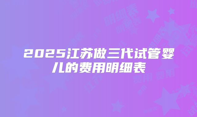 2025江苏做三代试管婴儿的费用明细表