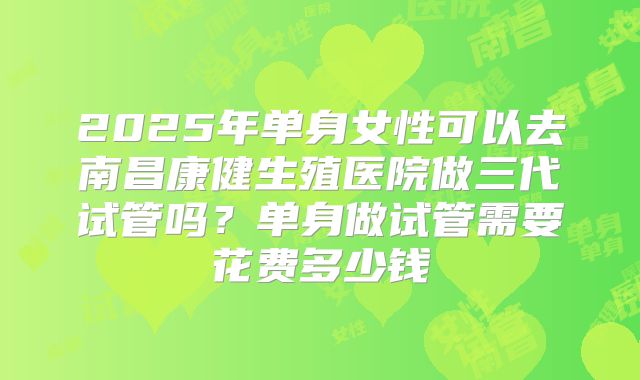 2025年单身女性可以去南昌康健生殖医院做三代试管吗？单身做试管需要花费多少钱