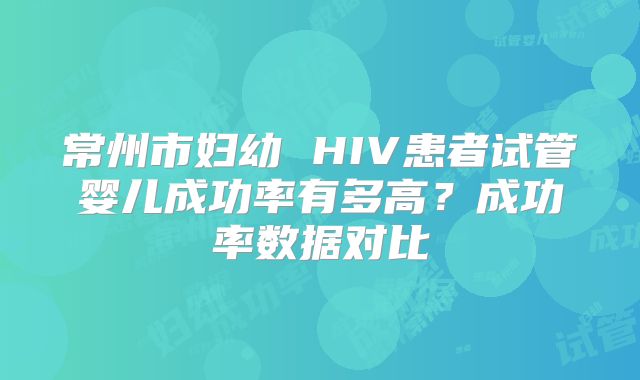 常州市妇幼 HIV患者试管婴儿成功率有多高?成功率数据对比