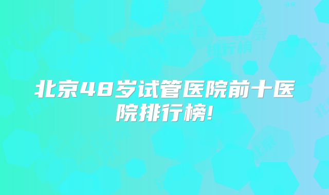 北京48岁试管医院前十医院排行榜!