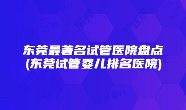 东莞最著名试管医院盘点(东莞试管婴儿排名医院)