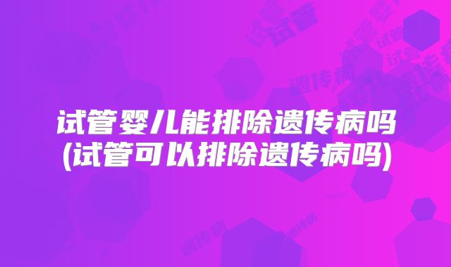 试管婴儿能排除遗传病吗(试管可以排除遗传病吗)