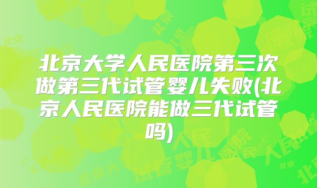 北京大学人民医院第三次做第三代试管婴儿失败(北京人民医院能做三代试管吗)