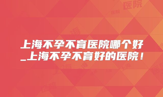 上海不孕不育医院哪个好_上海不孕不育好的医院!