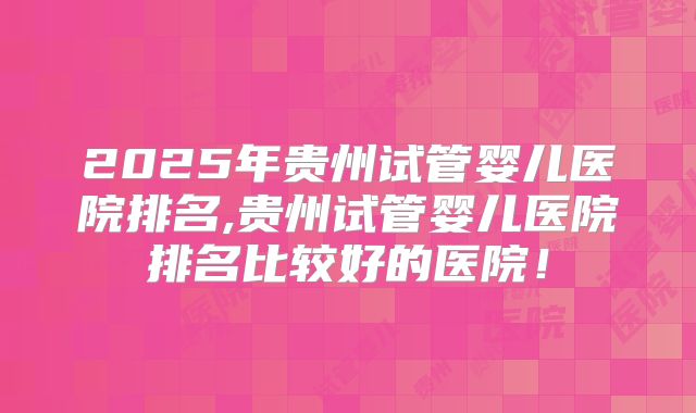 2025年贵州试管婴儿医院排名,贵州试管婴儿医院排名比较好的医院！