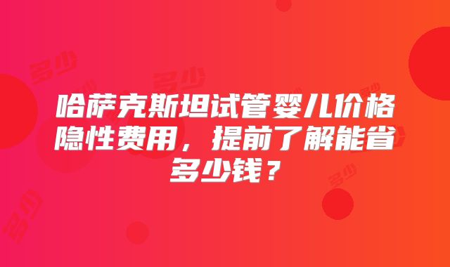 哈萨克斯坦试管婴儿价格隐性费用，提前了解能省多少钱？