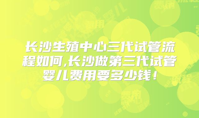 长沙生殖中心三代试管流程如何,长沙做第三代试管婴儿费用要多少钱！