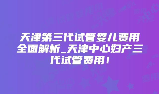天津第三代试管婴儿费用全面解析_天津中心妇产三代试管费用！