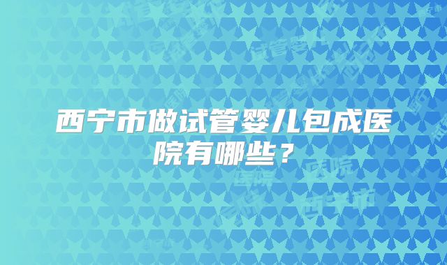 西宁市做试管婴儿包成医院有哪些?