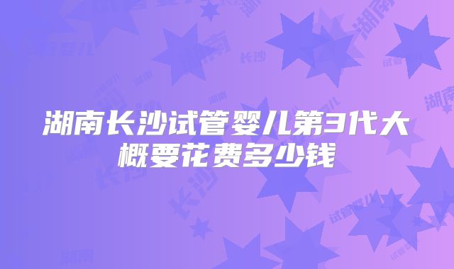 湖南长沙试管婴儿第3代大概要花费多少钱