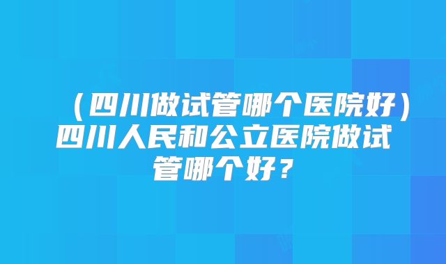 （四川做试管哪个医院好）四川人民和公立医院做试管哪个好？