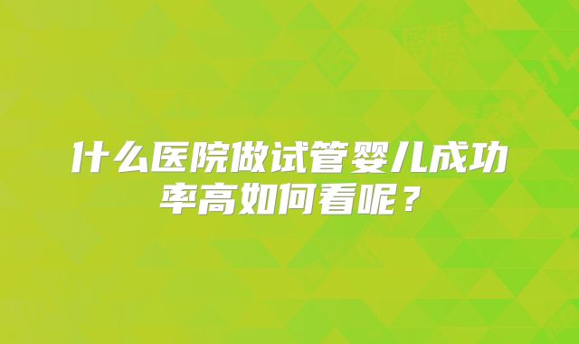 什么医院做试管婴儿成功率高如何看呢?