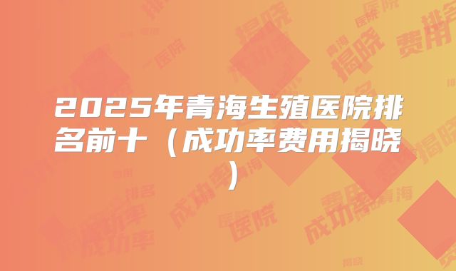 2025年青海生殖医院排名前十(成功率费用揭晓)