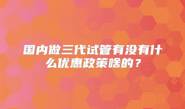 国内做三代试管有没有什么优惠政策啥的?
