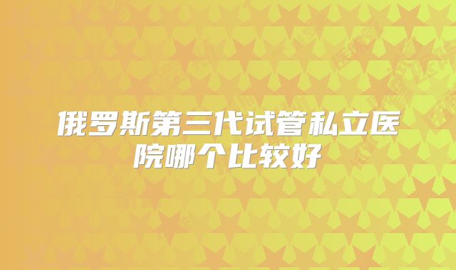 俄罗斯第三代试管私立医院哪个比较好