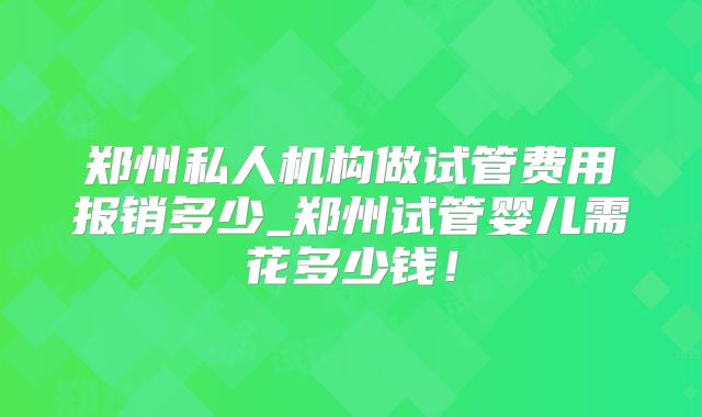 郑州私人机构做试管费用报销多少_郑州试管婴儿需花多少钱！