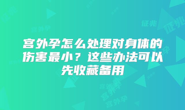 宫外孕怎么处理对身体的伤害最小?这些办法可以先收藏备用