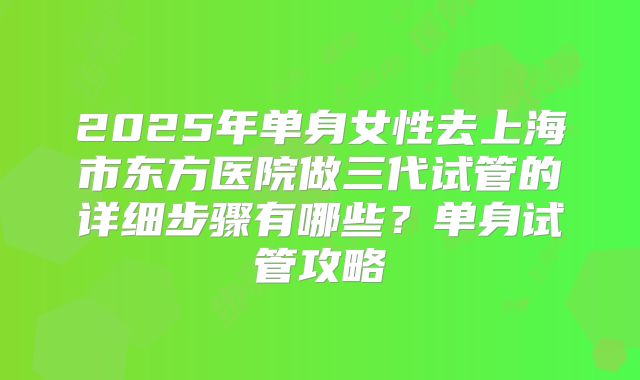 2025年单身女性去上海市东方医院做三代试管的详细步骤有哪些?单身试管攻略