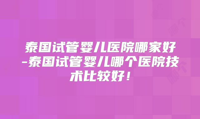 泰国试管婴儿医院哪家好-泰国试管婴儿哪个医院技术比较好！