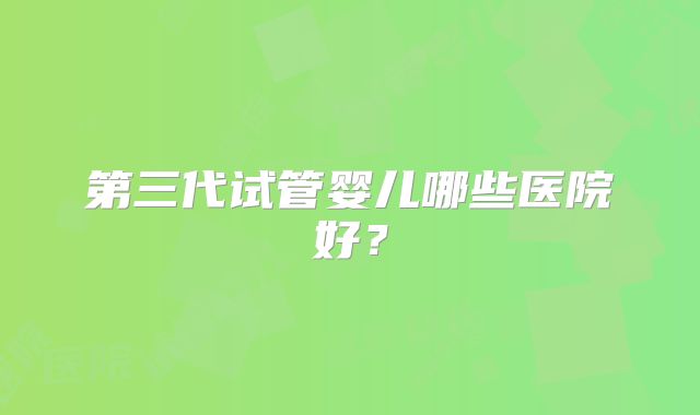 第三代试管婴儿哪些医院好?
