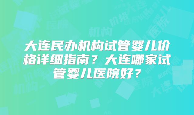 大连民办机构试管婴儿价格详细指南？大连哪家试管婴儿医院好？
