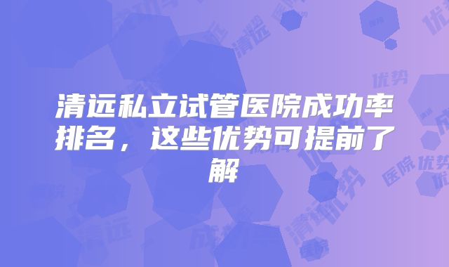 清远私立试管医院成功率排名,这些优势可提前了解
