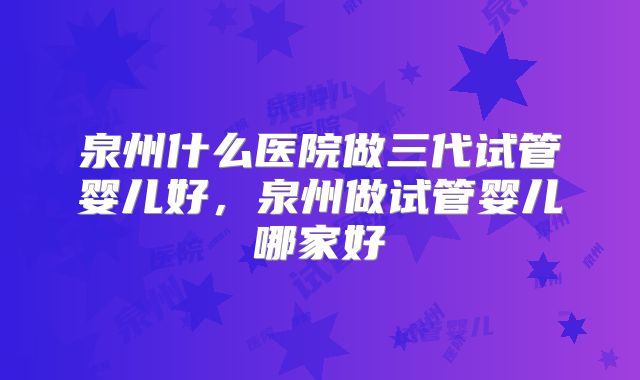 泉州什么医院做三代试管婴儿好,泉州做试管婴儿哪家好