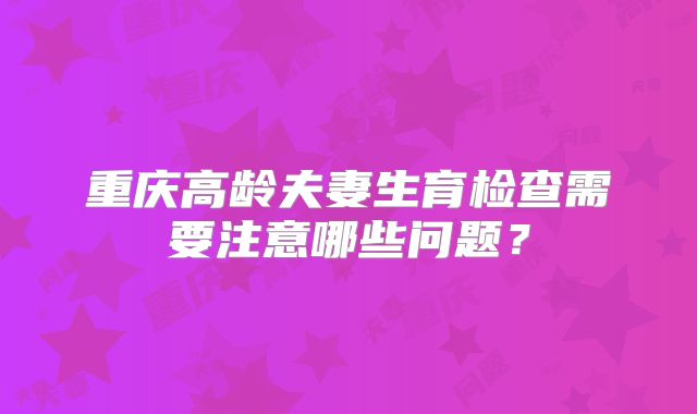 重庆高龄夫妻生育检查需要注意哪些问题?