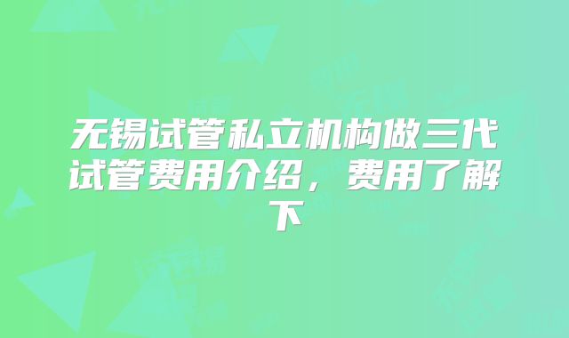 无锡试管私立机构做三代试管费用介绍,费用了解下
