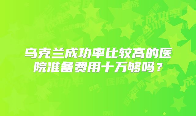 乌克兰成功率比较高的医院准备费用十万够吗?