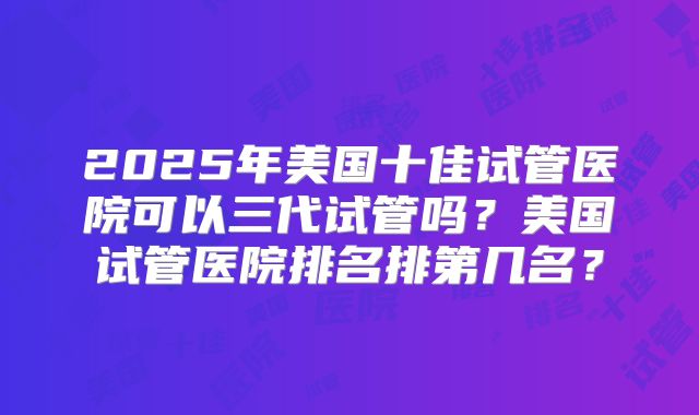2025年美国十佳试管医院可以三代试管吗？美国试管医院排名排第几名？