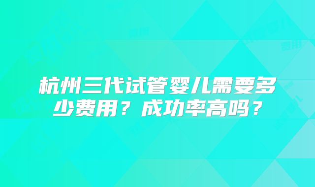 杭州三代试管婴儿需要多少费用?成功率高吗?