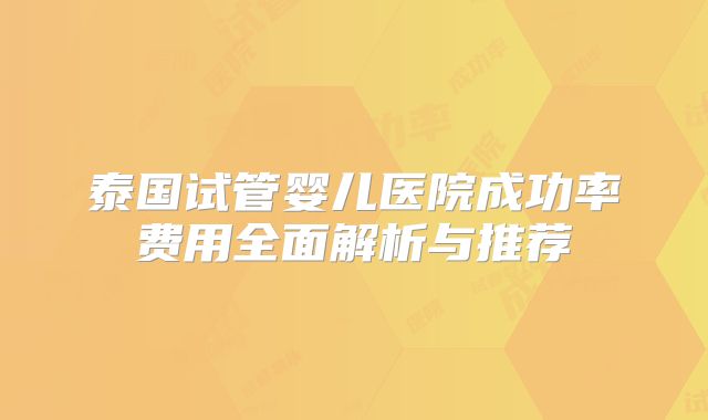 泰国试管婴儿医院成功率费用全面解析与推荐