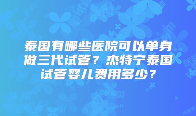 泰国有哪些医院可以单身做三代试管？杰特宁泰国试管婴儿费用多少？