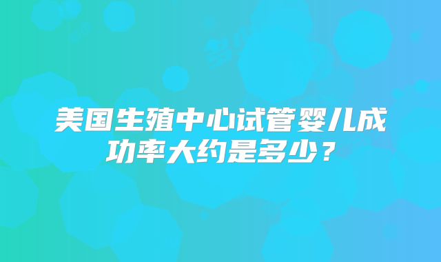 美国生殖中心试管婴儿成功率大约是多少？
