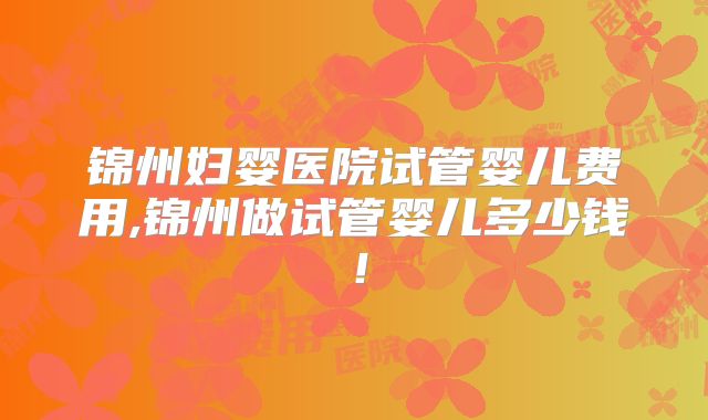 锦州妇婴医院试管婴儿费用,锦州做试管婴儿多少钱！
