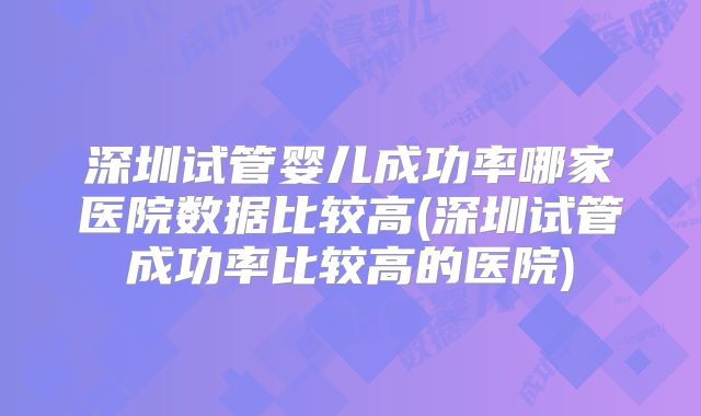 深圳试管婴儿成功率哪家医院数据比较高(深圳试管成功率比较高的医院)