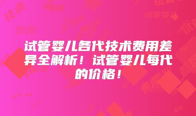 试管婴儿各代技术费用差异全解析！试管婴儿每代的价格！