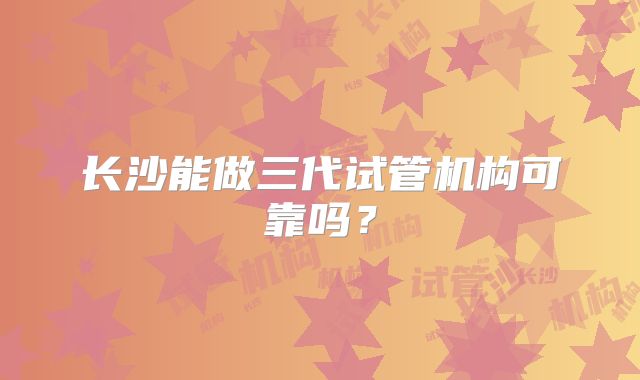 长沙能做三代试管机构可靠吗?