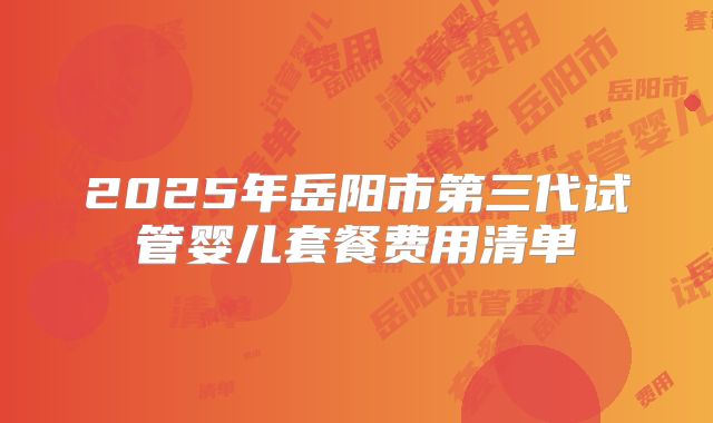 2025年岳阳市第三代试管婴儿套餐费用清单