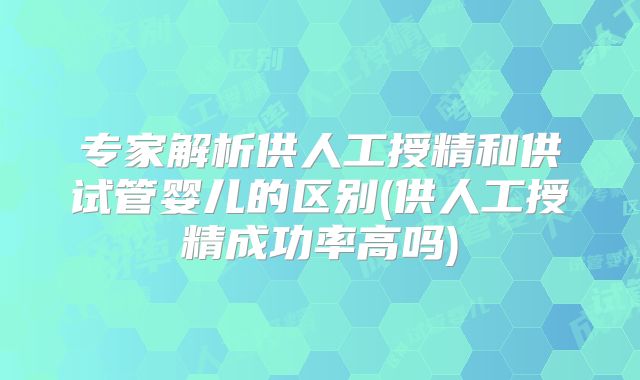 专家解析供人工授精和供试管婴儿的区别(供人工授精成功率高吗)