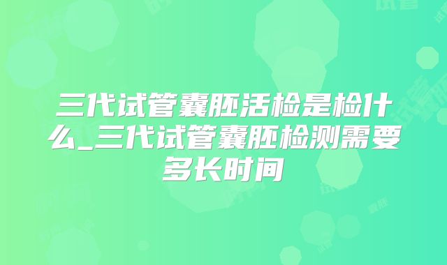 三代试管囊胚活检是检什么_三代试管囊胚检测需要多长时间