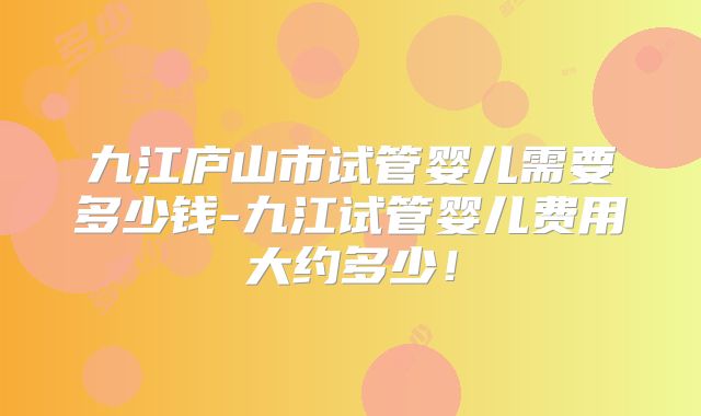 九江庐山市试管婴儿需要多少钱-九江试管婴儿费用大约多少！