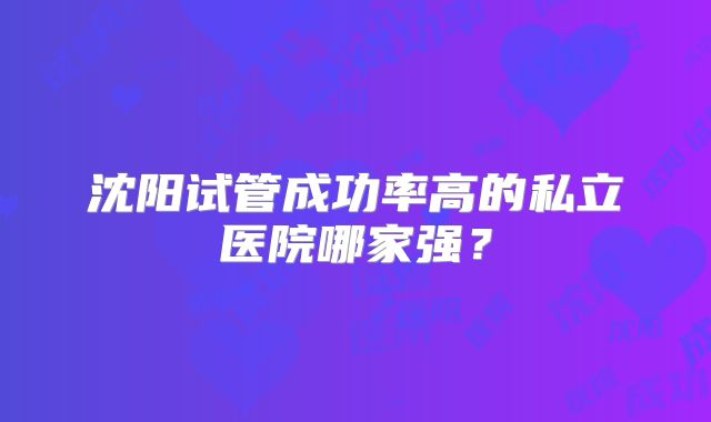 沈阳试管成功率高的私立医院哪家强？