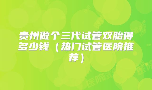 贵州做个三代试管双胎得多少钱（热门试管医院推荐）