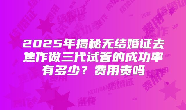 2025年揭秘无结婚证去焦作做三代试管的成功率有多少?费用贵吗
