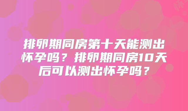 排卵期同房第十天能测出怀孕吗？排卵期同房10天后可以测出怀孕吗？